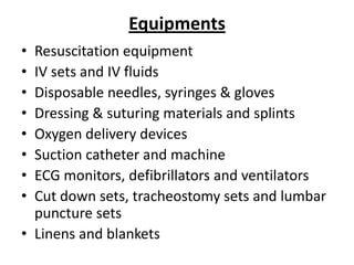 Equipments
•
•
•
•
•
•
•
•

Resuscitation equipment
IV sets and IV fluids
Disposable needles, syringes & gloves
Dressing & suturing materials and splints
Oxygen delivery devices
Suction catheter and machine
ECG monitors, defibrillators and ventilators
Cut down sets, tracheostomy sets and lumbar
puncture sets
• Linens and blankets

 