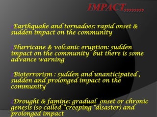 ₰Earthquake and tornadoes: rapid onset &
sudden impact on the community
₰Hurricane & volcanic eruption: sudden
impact on the community but there is some
advance warning
₰Bioterrorism : sudden and unanticipated ,
sudden and prolonged impact on the
community
₰Drought & famine: gradual onset or chronic
genesis (so called “creeping "disaster) and
prolonged impact
 