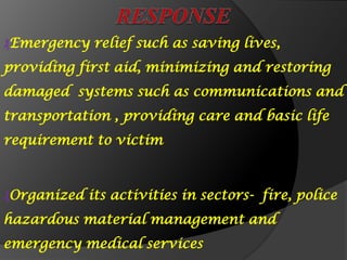 ₰Emergency relief such as saving lives,
providing first aid, minimizing and restoring
damaged systems such as communications and
transportation , providing care and basic life
requirement to victim
₰Organized its activities in sectors- fire, police
hazardous material management and
emergency medical services
 