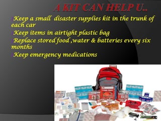 ₰Keep a small disaster supplies kit in the trunk of
each car
₰Keep items in airtight plastic bag
₰Replace stored food ,water & batteries every six
months
₰Keep emergency medications
 