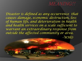 Disaster is defined as any occurrence that
causes damage, economic destruction, loss
of human life, and deterioration in health
and health services on a scale sufficient to
warrant an extraordinary response from
outside the affected community or area.
-WHO
 