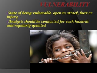 ₰State of being vulnerable- open to attack, hurt or
injury
₰Analysis should be conducted for each hazards
and regularly updated
 