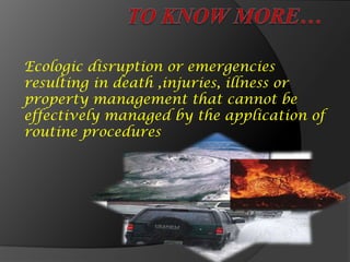 Ecologic disruption or emergencies
resulting in death ,injuries, illness or
property management that cannot be
effectively managed by the application of
routine procedures
 