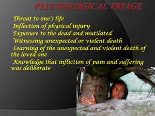 ₰Threat to one’s life
₰Inflection of physical injury
₰Exposure to the dead and mutilated
₰Witnessing unexpected or violent death
₰Learning of the unexpected and violent death of
the loved one
₰Knowledge that infliction of pain and suffering
was deliberate
 