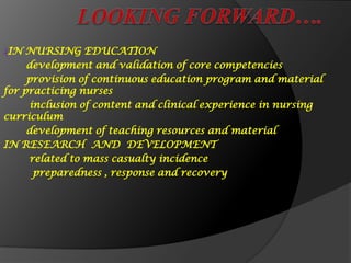 ₰IN NURSING EDUCATION
development and validation of core competencies
provision of continuous education program and material
for practicing nurses
inclusion of content and clinical experience in nursing
curriculum
development of teaching resources and material
IN RESEARCH AND DEVELOPMENT
related to mass casualty incidence
preparedness , response and recovery
 