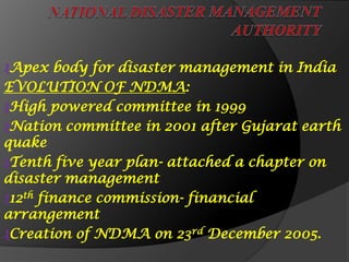 ₰Apex body for disaster management in India
EVOLUTION OF NDMA:
₰High powered committee in 1999
₰Nation committee in 2001 after Gujarat earth
quake
₰Tenth five year plan- attached a chapter on
disaster management
₰12th finance commission- financial
arrangement
₰Creation of NDMA on 23rd December 2005.
 