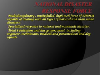 ₰Multidisciplinary , multiskilled high-tech force of NDMA
capable of dealing with all types of natural and man made
disasters.
₰Specialized response to natural and manmade disaster.
₰Total 8 battalion and has 45 personnel including
engineer, technicians, medical and paramedical and dog
squads.
 