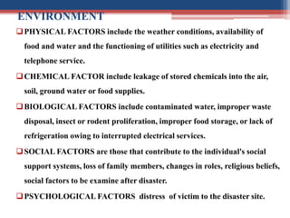 ENVIRONMENT
PHYSICAL FACTORS include the weather conditions, availability of
food and water and the functioning of utilities such as electricity and
telephone service.
CHEMICAL FACTOR include leakage of stored chemicals into the air,
soil, ground water or food supplies.
BIOLOGICAL FACTORS include contaminated water, improper waste
disposal, insect or rodent proliferation, improper food storage, or lack of
refrigeration owing to interrupted electrical services.
SOCIAL FACTORS are those that contribute to the individual's social
support systems, loss of family members, changes in roles, religious beliefs,
social factors to be examine after disaster.
PSYCHOLOGICAL FACTORS distress of victim to the disaster site.
 
