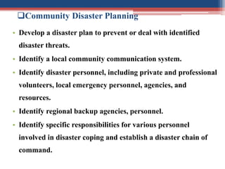 Community Disaster Planning
• Develop a disaster plan to prevent or deal with identified
disaster threats.
• Identify a local community communication system.
• Identify disaster personnel, including private and professional
volunteers, local emergency personnel, agencies, and
resources.
• Identify regional backup agencies, personnel.
• Identify specific responsibilities for various personnel
involved in disaster coping and establish a disaster chain of
command.
 