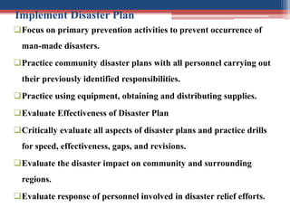Implement Disaster Plan
Focus on primary prevention activities to prevent occurrence of
man-made disasters.
Practice community disaster plans with all personnel carrying out
their previously identified responsibilities.
Practice using equipment, obtaining and distributing supplies.
Evaluate Effectiveness of Disaster Plan
Critically evaluate all aspects of disaster plans and practice drills
for speed, effectiveness, gaps, and revisions.
Evaluate the disaster impact on community and surrounding
regions.
Evaluate response of personnel involved in disaster relief efforts.
 