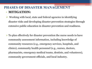 PHASES OF DISASTER MANAGEMENT
• MITIGATION:
 Working with local, state and federal agencies in identifying
disaster risks and developing disaster prevention strategies through
extensive public education in disaster prevention and readiness.
 To plan effectively for disaster prevention the nurse needs to have
community assessment information, including knowledge of
community resources (e.g., emergency services, hospitals, and
clinics), community health personnel (e.g., nurses, doctors,
pharmacists, emergency medical teams, dentists, and volunteers),
community government officials, and local industry.
 