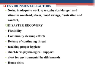  ENVIRONMENTAL FACTORS
• Noise, inadequate work space, physical danger, and
stimulus overload, stress, mood swings, frustration and
conflict,
DISASTER RECOVERY
• Flexibility
• Community cleanup efforts
• Release of continuing threat
• teaching proper hygiene
• short-term psychological support
• alert for environmental health hazards
• Home visits
 