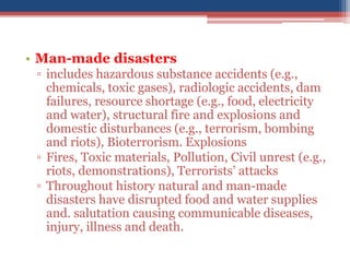 • Man-made disasters
▫ includes hazardous substance accidents (e.g.,
chemicals, toxic gases), radiologic accidents, dam
failures, resource shortage (e.g., food, electricity
and water), structural fire and explosions and
domestic disturbances (e.g., terrorism, bombing
and riots), Bioterrorism. Explosions
▫ Fires, Toxic materials, Pollution, Civil unrest (e.g.,
riots, demonstrations), Terrorists’ attacks
▫ Throughout history natural and man-made
disasters have disrupted food and water supplies
and. salutation causing communicable diseases,
injury, illness and death.
 