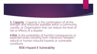 3. Capacity : Capacity is the combination of all the
strength and resources available within a community
,society ,or Organization that can reduce the level of
risk or effects of a disaster .
4.Risk :Is the probability of harmful consequences or
expected losses resulting from interaction between
natural or human induced hazards or vulnerable
conditions
RISK=Hazard X Vulnerability
 