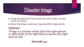 Disaster triage
 Triage derived from French word trier which means “to sort
out or to choose “
 Baron Dominique Jean Larry organized first triage system.
DEFINITION.
“Triage is a process which place the right person
in right place at the right time to receive the right
level of care “
RICE & ABEL 1992
 