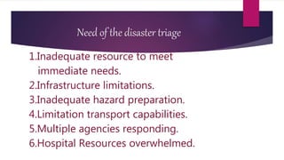 Need of the disaster triage
1.Inadequate resource to meet
immediate needs.
2.Infrastructure limitations.
3.Inadequate hazard preparation.
4.Limitation transport capabilities.
5.Multiple agencies responding.
6.Hospital Resources overwhelmed.
 