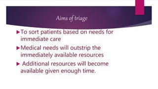 Aims of triage
To sort patients based on needs for
immediate care
Medical needs will outstrip the
immediately available resources
 Additional resources will become
available given enough time.
 