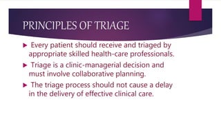 PRINCIPLES OF TRIAGE
 Every patient should receive and triaged by
appropriate skilled health-care professionals.
 Triage is a clinic-managerial decision and
must involve collaborative planning.
 The triage process should not cause a delay
in the delivery of effective clinical care.
 