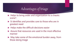 Advantages of triage
 Helps to bring order and organization to a chaotic
scene*.
 It identifies and provides care to those who are in
greatest need
 Helps make the difficult decisions easier
 Assure that resources are used in the most effective
manner
 May take some of the emotional burden away, from
those doing triage
 
