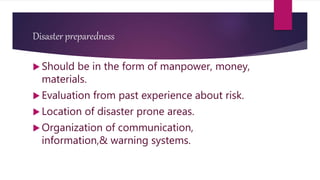 Disaster preparedness
 Should be in the form of manpower, money,
materials.
 Evaluation from past experience about risk.
 Location of disaster prone areas.
 Organization of communication,
information,& warning systems.
 