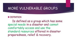 MORE VULNERABLE GROUPS
DEFINITION
Is defined as a group which has some
special needs in a disaster and cannot
comfortably access and use the
standard resources offered in disaster
preparedness, relief & recovery.
 