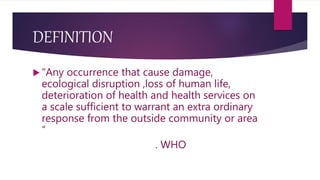 DEFINITION
 “Any occurrence that cause damage,
ecological disruption ,loss of human life,
deterioration of health and health services on
a scale sufficient to warrant an extra ordinary
response from the outside community or area
“
. WHO
 