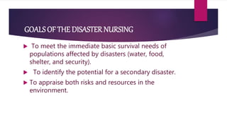 GOALS OF THE DISASTER NURSING
 To meet the immediate basic survival needs of
populations affected by disasters (water, food,
shelter, and security).
 To identify the potential for a secondary disaster.
 To appraise both risks and resources in the
environment.
 