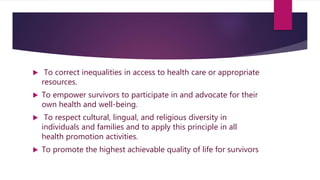  To correct inequalities in access to health care or appropriate
resources.
 To empower survivors to participate in and advocate for their
own health and well-being.
 To respect cultural, lingual, and religious diversity in
individuals and families and to apply this principle in all
health promotion activities.
 To promote the highest achievable quality of life for survivors
 