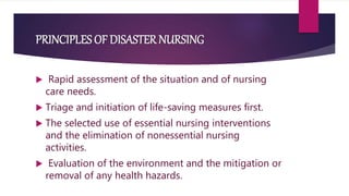 PRINCIPLES OF DISASTER NURSING
 Rapid assessment of the situation and of nursing
care needs.
 Triage and initiation of life-saving measures first.
 The selected use of essential nursing interventions
and the elimination of nonessential nursing
activities.
 Evaluation of the environment and the mitigation or
removal of any health hazards.
 