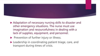  Adaptation of necessary nursing skills to disaster and
other emergency situations. The nurse must use
imagination and resourcefulness in dealing with a
lack of supplies, equipment, and personnel.
 Prevention of further injury or illness.
 Leadership in coordinating patient triage, care, and
transport during times of crisis.
 