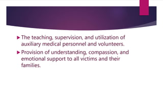  The teaching, supervision, and utilization of
auxiliary medical personnel and volunteers.
 Provision of understanding, compassion, and
emotional support to all victims and their
families.
 