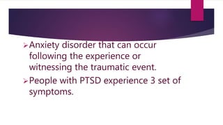 Anxiety disorder that can occur
following the experience or
witnessing the traumatic event.
People with PTSD experience 3 set of
symptoms.
 