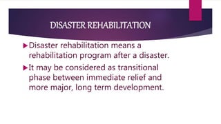 DISASTER REHABILITATION
Disaster rehabilitation means a
rehabilitation program after a disaster.
It may be considered as transitional
phase between immediate relief and
more major, long term development.
 