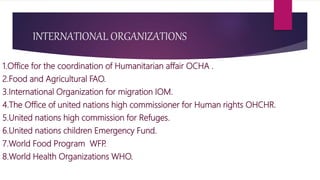 INTERNATIONAL ORGANIZATIONS
1.Office for the coordination of Humanitarian affair OCHA .
2.Food and Agricultural FAO.
3.International Organization for migration IOM.
4.The Office of united nations high commissioner for Human rights OHCHR.
5.United nations high commission for Refuges.
6.United nations children Emergency Fund.
7.World Food Program WFP.
8.World Health Organizations WHO.
 