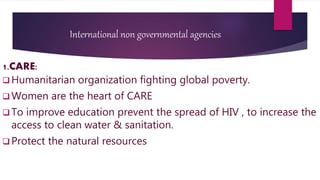 International non governmental agencies
1.CARE:
 Humanitarian organization fighting global poverty.
 Women are the heart of CARE
 To improve education prevent the spread of HIV , to increase the
access to clean water & sanitation.
 Protect the natural resources
 