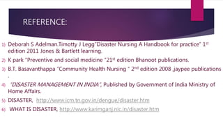 REFERENCE:
1) Deborah S Adelman.Timotty J Legg”Disaster Nursing A Handbook for practice” 1st
edition 2011 Jones & Bartlett learning.
2) K park “Preventive and social medicine “21st edition Bhanoot publications.
3) B.T. Basavanthappa “Community Health Nursing “ 2nd edition 2008 ,jaypee publications
.
4) “DISASTER MANAGEMENT IN INDIA”, Published by Government of India Ministry of
Home Affairs.
5) DISASTER, http://www.icm.tn.gov.in/dengue/disaster.htm
6) WHAT IS DISASTER, http://www.karimganj.nic.in/disaster.htm
 