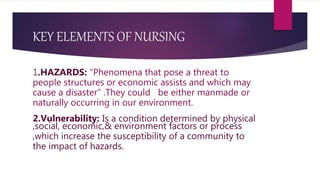 KEY ELEMENTS OF NURSING
1.HAZARDS: “Phenomena that pose a threat to
people structures or economic assists and which may
cause a disaster” .They could be either manmade or
naturally occurring in our environment.
2.Vulnerability: Is a condition determined by physical
,social, economic,& environment factors or process
,which increase the susceptibility of a community to
the impact of hazards.
 