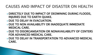  DIRECTELY DUE TO IMPACT OF DEOWINING DURING FLOODS,
INJURIES DUE TO EARTH QUAKE.
 DUE TO DELAY IN EVACUATION.
 DUE TO NON AVAILABILITY OR INADEQUATE IMMEDIATE
MEDICAL CARE.
 DUE TO DISORGANISATION OR NONAVAILABILITY OF CENTERS
FOR ADVANCED MEDICAL CARE.
 DUE TO DELAY IN TRANSPORTATION TO ADVANCED MEDICAL
CARE.
 