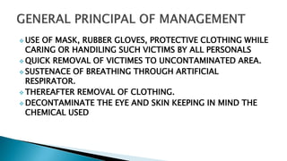  USE OF MASK, RUBBER GLOVES, PROTECTIVE CLOTHING WHILE
CARING OR HANDILING SUCH VICTIMS BY ALL PERSONALS
 QUICK REMOVAL OF VICTIMES TO UNCONTAMINATED AREA.
 SUSTENACE OF BREATHING THROUGH ARTIFICIAL
RESPIRATOR.
 THEREAFTER REMOVAL OF CLOTHING.
 DECONTAMINATE THE EYE AND SKIN KEEPING IN MIND THE
CHEMICAL USED
 