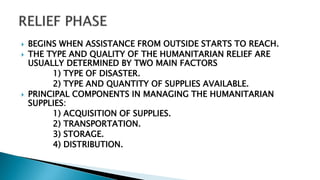  BEGINS WHEN ASSISTANCE FROM OUTSIDE STARTS TO REACH.
 THE TYPE AND QUALITY OF THE HUMANITARIAN RELIEF ARE
USUALLY DETERMINED BY TWO MAIN FACTORS
1) TYPE OF DISASTER.
2) TYPE AND QUANTITY OF SUPPLIES AVAILABLE.
 PRINCIPAL COMPONENTS IN MANAGING THE HUMANITARIAN
SUPPLIES:
1) ACQUISITION OF SUPPLIES.
2) TRANSPORTATION.
3) STORAGE.
4) DISTRIBUTION.
 