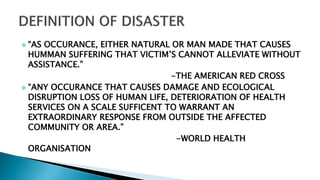  “AS OCCURANCE, EITHER NATURAL OR MAN MADE THAT CAUSES
HUMMAN SUFFERING THAT VICTIM’S CANNOT ALLEVIATE WITHOUT
ASSISTANCE.”
-THE AMERICAN RED CROSS
 “ANY OCCURANCE THAT CAUSES DAMAGE AND ECOLOGICAL
DISRUPTION LOSS OF HUMAN LIFE, DETERIORATION OF HEALTH
SERVICES ON A SCALE SUFFICENT TO WARRANT AN
EXTRAORDINARY RESPONSE FROM OUTSIDE THE AFFECTED
COMMUNITY OR AREA.”
-WORLD HEALTH
ORGANISATION
 