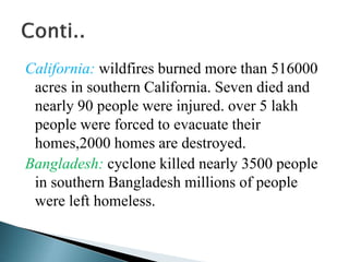 California: wildfires burned more than 516000
acres in southern California. Seven died and
nearly 90 people were injured. over 5 lakh
people were forced to evacuate their
homes,2000 homes are destroyed.
Bangladesh: cyclone killed nearly 3500 people
in southern Bangladesh millions of people
were left homeless.
 