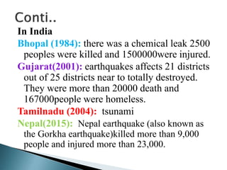 In India
Bhopal (1984): there was a chemical leak 2500
peoples were killed and 1500000were injured.
Gujarat(2001): earthquakes affects 21 districts
out of 25 districts near to totally destroyed.
They were more than 20000 death and
167000people were homeless.
Tamilnadu (2004): tsunami
Nepal(2015): Nepal earthquake (also known as
the Gorkha earthquake)killed more than 9,000
people and injured more than 23,000.
 