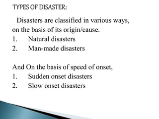 Disasters are classified in various ways,
on the basis of its origin/cause.
1. Natural disasters
2. Man-made disasters
And On the basis of speed of onset,
1. Sudden onset disasters
2. Slow onset disasters
 