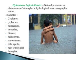 Hydrometer logical disaster – Natural processes or
phenomena of atmospheric hydrological or oceanographic
nature.
Examples :
 Cyclones,
 typhoons,
 hurricanes,
 tornados,
 Storms,
 hailstorms,
 snowstorms,
 cold spells,
 heat waves and
 droughts.
 