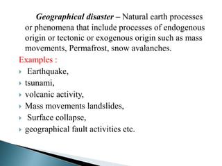 Geographical disaster – Natural earth processes
or phenomena that include processes of endogenous
origin or tectonic or exogenous origin such as mass
movements, Permafrost, snow avalanches.
Examples :
 Earthquake,
 tsunami,
 volcanic activity,
 Mass movements landslides,
 Surface collapse,
 geographical fault activities etc.
 