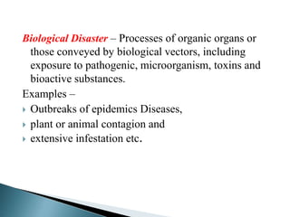 Biological Disaster – Processes of organic organs or
those conveyed by biological vectors, including
exposure to pathogenic, microorganism, toxins and
bioactive substances.
Examples –
 Outbreaks of epidemics Diseases,
 plant or animal contagion and
 extensive infestation etc.
 