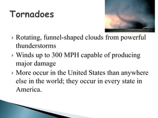  Rotating, funnel-shaped clouds from powerful
thunderstorms
 Winds up to 300 MPH capable of producing
major damage
 More occur in the United States than anywhere
else in the world; they occur in every state in
America.
 