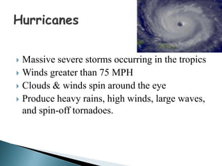  Massive severe storms occurring in the tropics
 Winds greater than 75 MPH
 Clouds & winds spin around the eye
 Produce heavy rains, high winds, large waves,
and spin-off tornadoes.
 