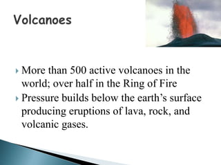 More than 500 active volcanoes in the
world; over half in the Ring of Fire
 Pressure builds below the earth’s surface
producing eruptions of lava, rock, and
volcanic gases.
 